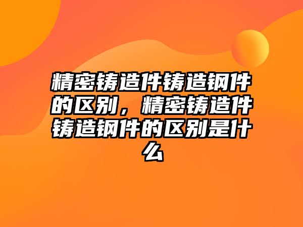 精密鑄造件鑄造鋼件的區(qū)別，精密鑄造件鑄造鋼件的區(qū)別是什么