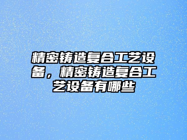 精密鑄造復(fù)合工藝設(shè)備，精密鑄造復(fù)合工藝設(shè)備有哪些