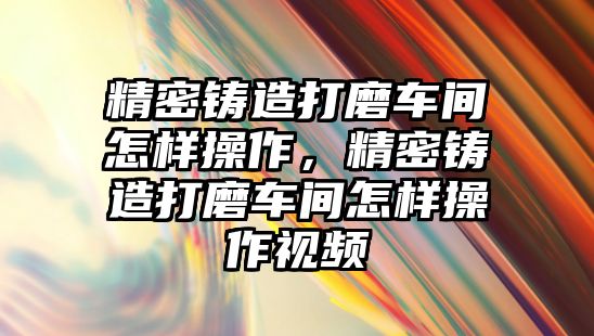 精密鑄造打磨車間怎樣操作，精密鑄造打磨車間怎樣操作視頻