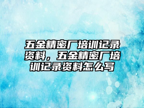 五金精密廠培訓(xùn)記錄資料，五金精密廠培訓(xùn)記錄資料怎么寫