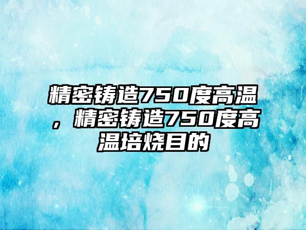 精密鑄造750度高溫，精密鑄造750度高溫培燒目的