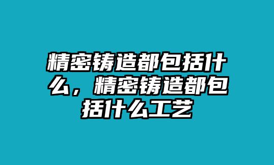 精密鑄造都包括什么，精密鑄造都包括什么工藝