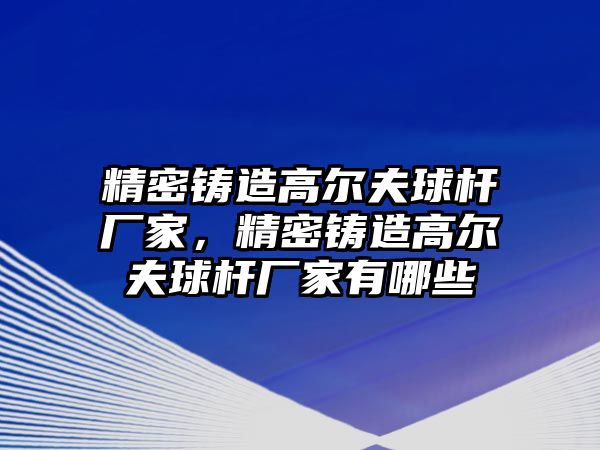 精密鑄造高爾夫球桿廠家，精密鑄造高爾夫球桿廠家有哪些