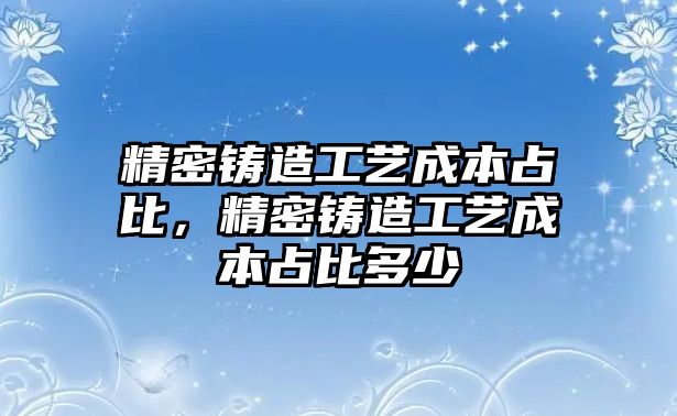 精密鑄造工藝成本占比，精密鑄造工藝成本占比多少