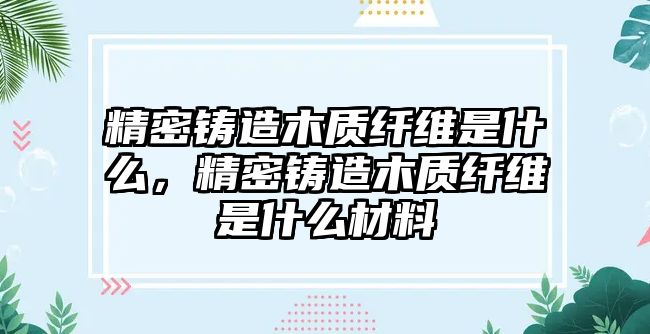 精密鑄造木質(zhì)纖維是什么，精密鑄造木質(zhì)纖維是什么材料