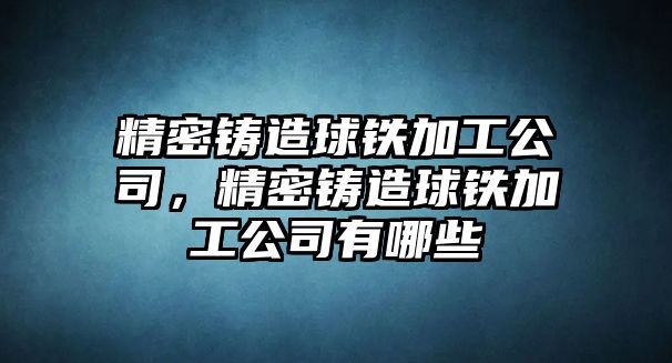 精密鑄造球鐵加工公司，精密鑄造球鐵加工公司有哪些