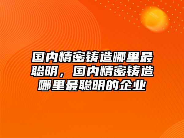 國內(nèi)精密鑄造哪里最聰明，國內(nèi)精密鑄造哪里最聰明的企業(yè)