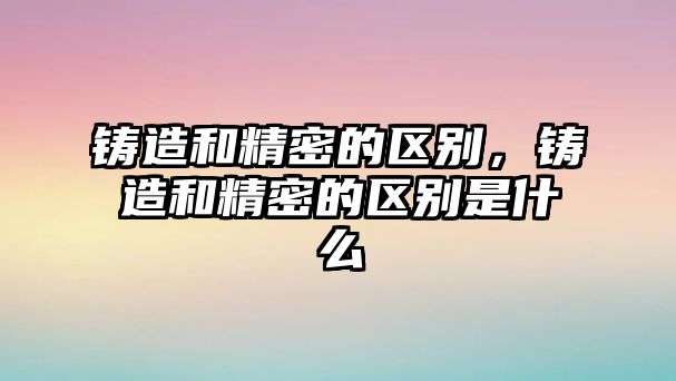 鑄造和精密的區(qū)別，鑄造和精密的區(qū)別是什么