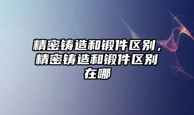 精密鑄造和鍛件區(qū)別，精密鑄造和鍛件區(qū)別在哪