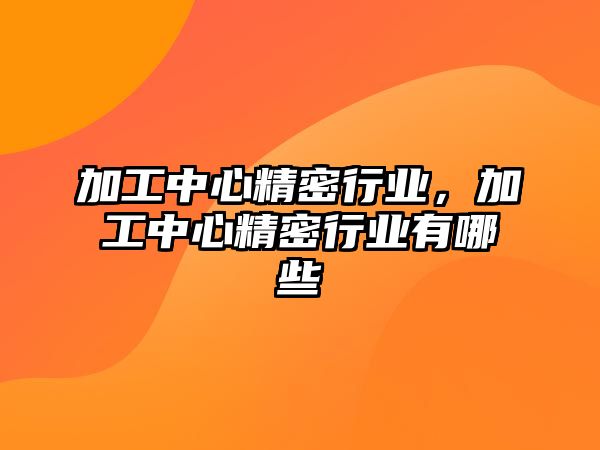 加工中心精密行業(yè)，加工中心精密行業(yè)有哪些