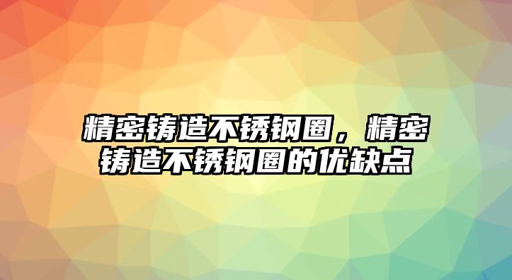 精密鑄造不銹鋼圈，精密鑄造不銹鋼圈的優(yōu)缺點(diǎn)