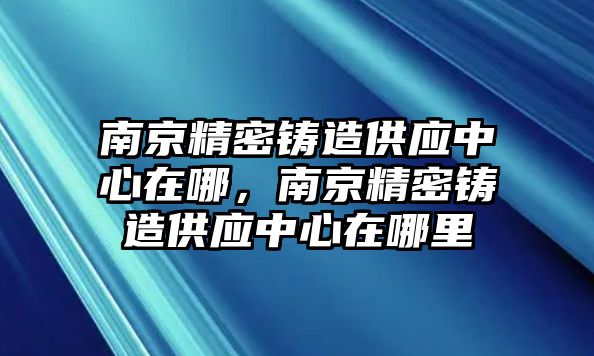 南京精密鑄造供應(yīng)中心在哪，南京精密鑄造供應(yīng)中心在哪里