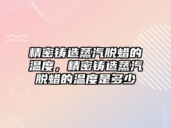 精密鑄造蒸汽脫蠟的溫度，精密鑄造蒸汽脫蠟的溫度是多少