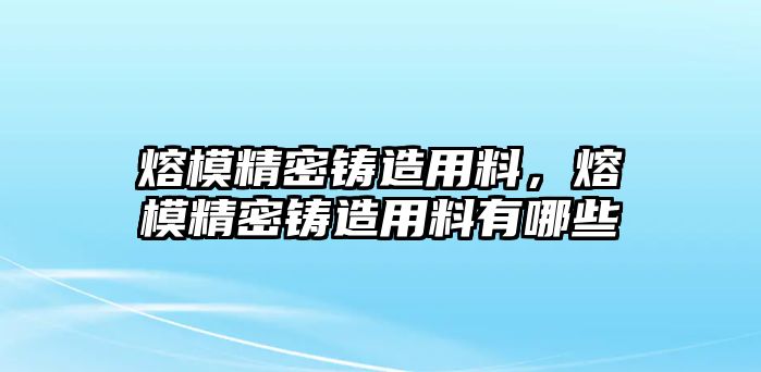 熔模精密鑄造用料，熔模精密鑄造用料有哪些