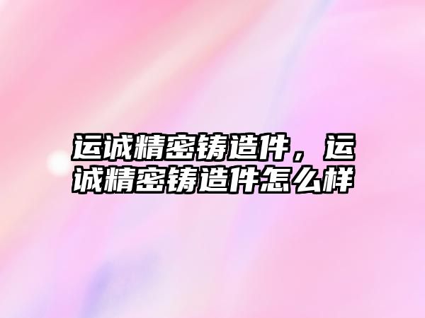 運誠精密鑄造件，運誠精密鑄造件怎么樣