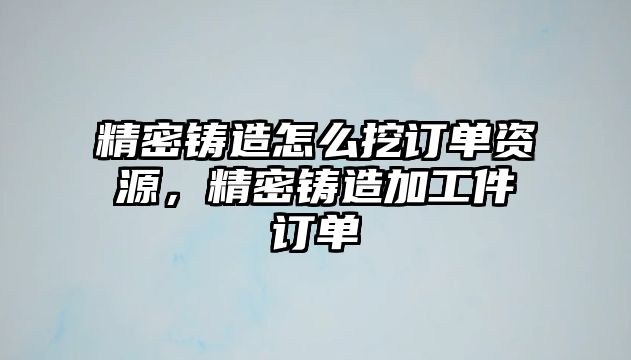 精密鑄造怎么挖訂單資源，精密鑄造加工件訂單