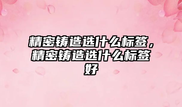 精密鑄造選什么標(biāo)簽，精密鑄造選什么標(biāo)簽好