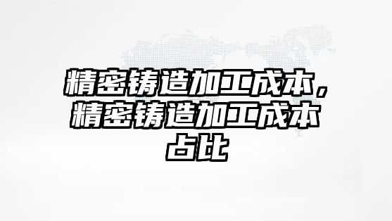 精密鑄造加工成本，精密鑄造加工成本占比