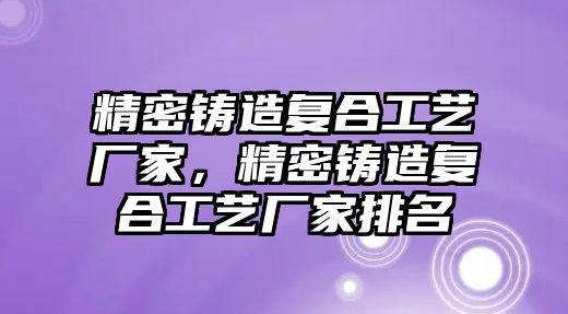 精密鑄造復(fù)合工藝廠家，精密鑄造復(fù)合工藝廠家排名