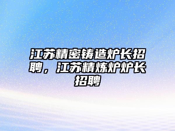 江蘇精密鑄造爐長招聘，江蘇精煉爐爐長招聘