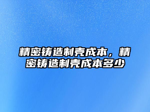 精密鑄造制殼成本，精密鑄造制殼成本多少