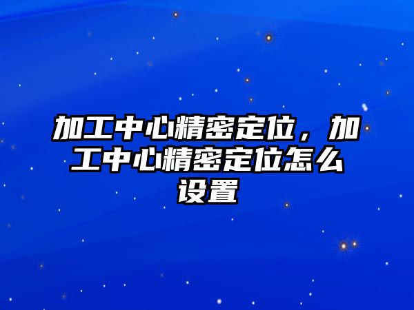 加工中心精密定位，加工中心精密定位怎么設(shè)置