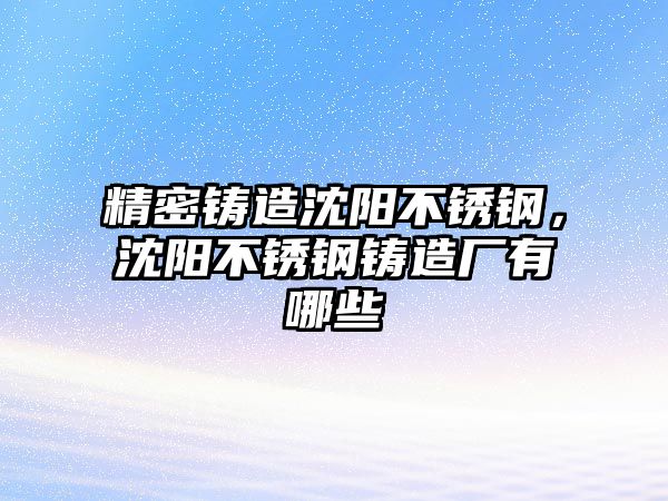 精密鑄造沈陽不銹鋼，沈陽不銹鋼鑄造廠有哪些