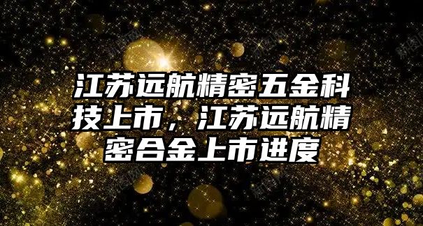 江蘇遠(yuǎn)航精密五金科技上市，江蘇遠(yuǎn)航精密合金上市進(jìn)度