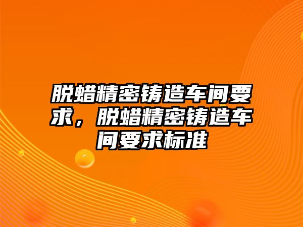 脫蠟精密鑄造車間要求，脫蠟精密鑄造車間要求標準