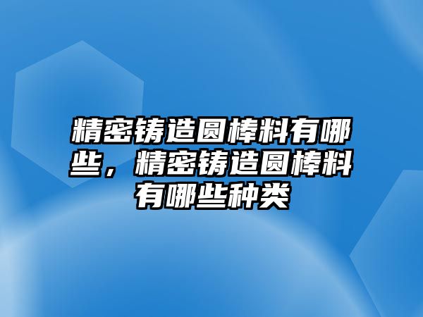 精密鑄造圓棒料有哪些，精密鑄造圓棒料有哪些種類