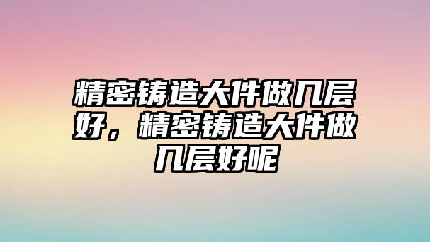 精密鑄造大件做幾層好，精密鑄造大件做幾層好呢