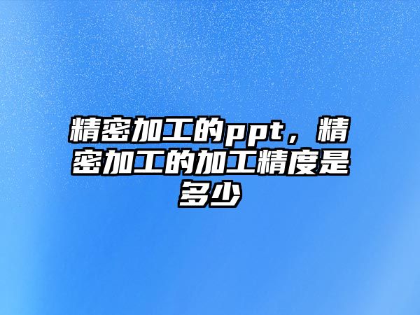 精密加工的ppt，精密加工的加工精度是多少