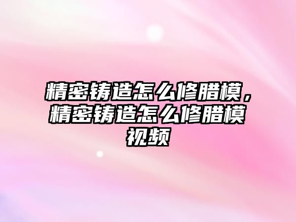 精密鑄造怎么修臘模，精密鑄造怎么修臘模視頻