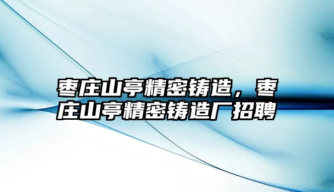 棗莊山亭精密鑄造，棗莊山亭精密鑄造廠招聘