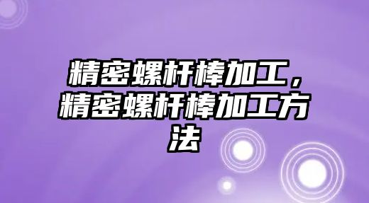 精密螺桿棒加工，精密螺桿棒加工方法