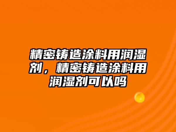 精密鑄造涂料用潤(rùn)濕劑，精密鑄造涂料用潤(rùn)濕劑可以嗎