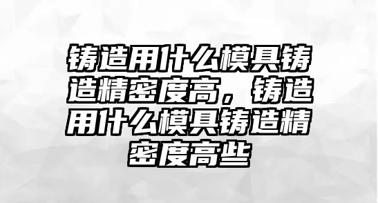 鑄造用什么模具鑄造精密度高，鑄造用什么模具鑄造精密度高些