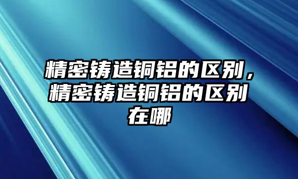 精密鑄造銅鋁的區(qū)別，精密鑄造銅鋁的區(qū)別在哪