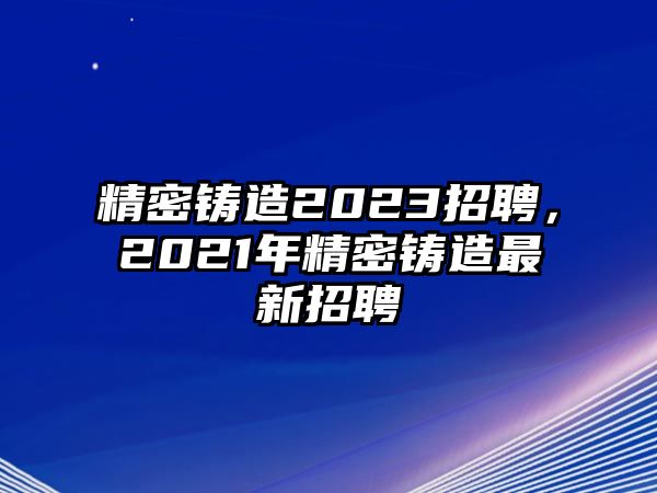 精密鑄造2023招聘，2021年精密鑄造最新招聘