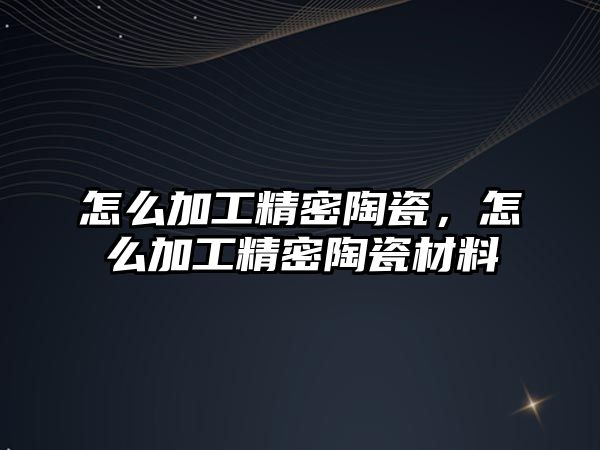 怎么加工精密陶瓷，怎么加工精密陶瓷材料