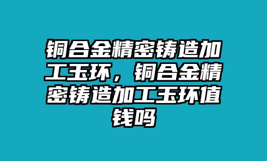 銅合金精密鑄造加工玉環(huán)，銅合金精密鑄造加工玉環(huán)值錢嗎