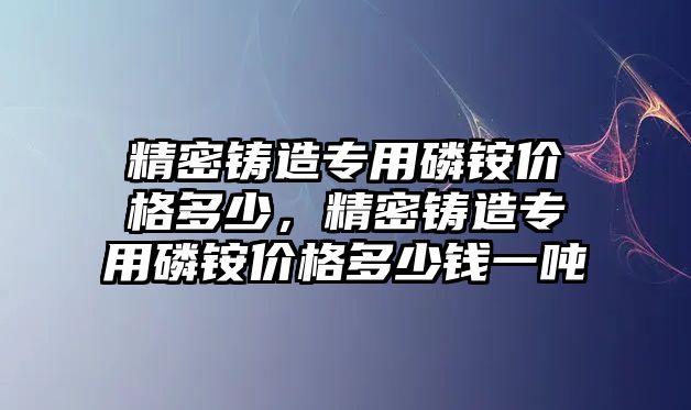 精密鑄造專用磷銨價格多少，精密鑄造專用磷銨價格多少錢一噸