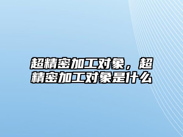 超精密加工對(duì)象，超精密加工對(duì)象是什么