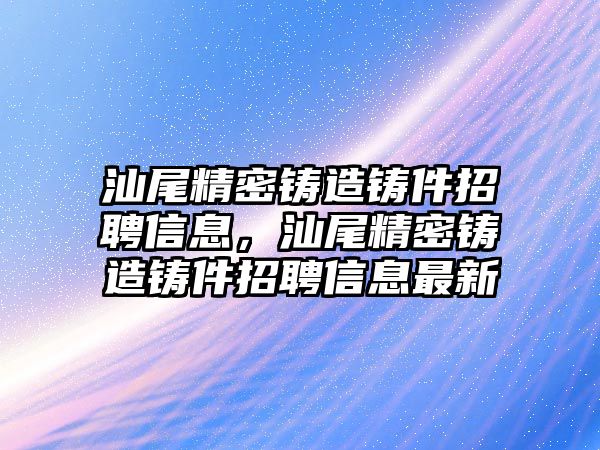 汕尾精密鑄造鑄件招聘信息，汕尾精密鑄造鑄件招聘信息最新