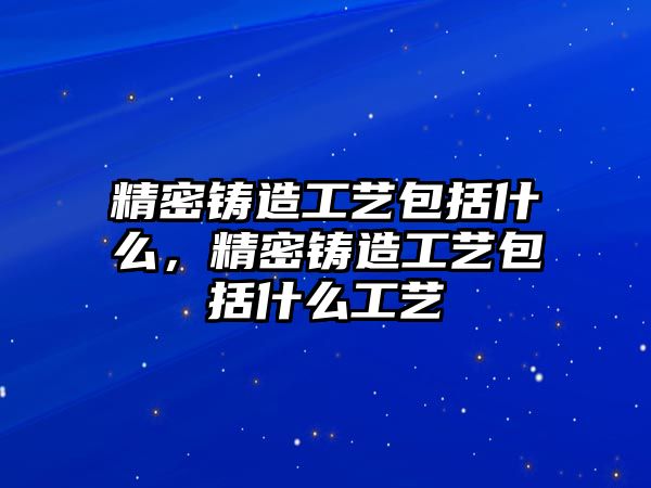 精密鑄造工藝包括什么，精密鑄造工藝包括什么工藝