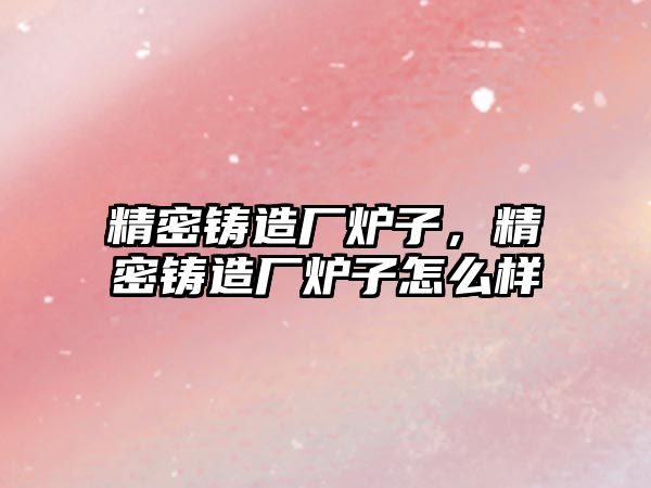 精密鑄造廠爐子，精密鑄造廠爐子怎么樣