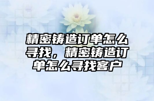 精密鑄造訂單怎么尋找，精密鑄造訂單怎么尋找客戶