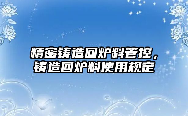 精密鑄造回爐料管控，鑄造回爐料使用規(guī)定