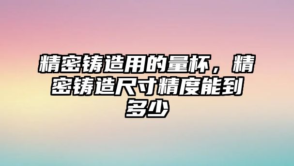 精密鑄造用的量杯，精密鑄造尺寸精度能到多少