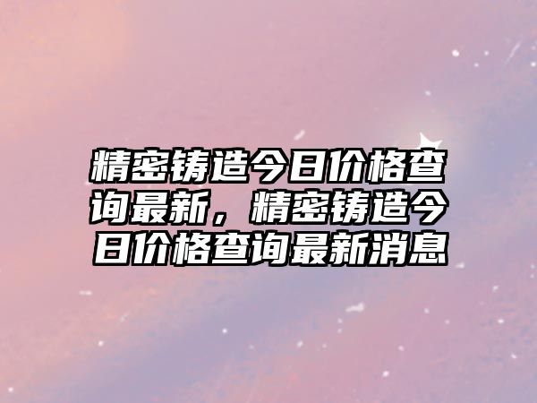 精密鑄造今日價(jià)格查詢最新，精密鑄造今日價(jià)格查詢最新消息